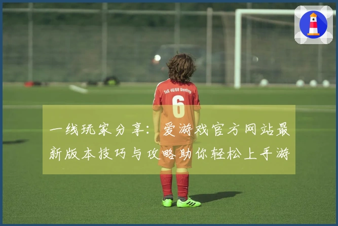 一线玩家分享：爱游戏官方网站最新版本技巧与攻略助你轻松上手游戏
