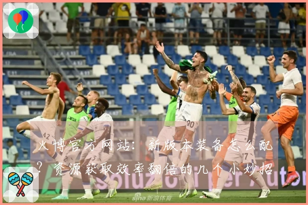 火博官方网站：新版本装备怎么配？资源获取效率翻倍的几个小妙招