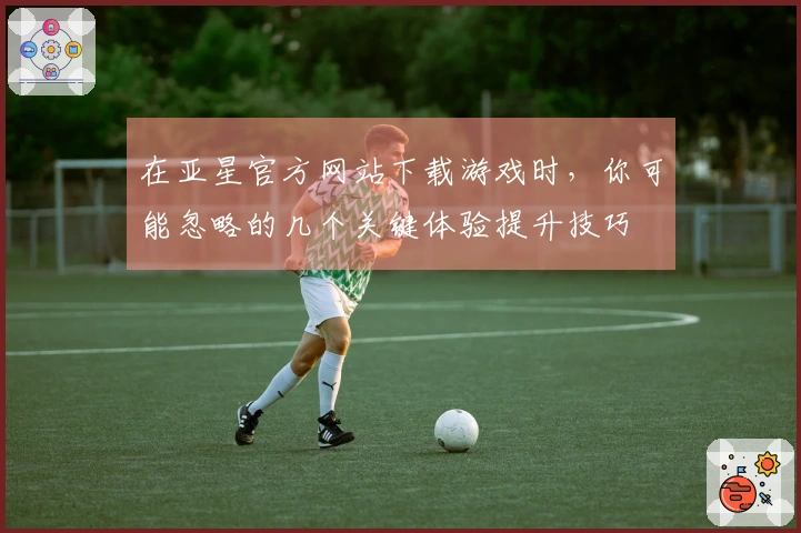 在亚星官方网站下载游戏时，你可能忽略的几个关键体验提升技巧