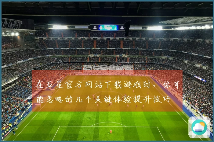 在亚星官方网站下载游戏时，你可能忽略的几个关键体验提升技巧