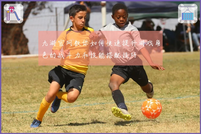九游官网教你如何快速提升游戏角色的战斗力和技能搭配技巧