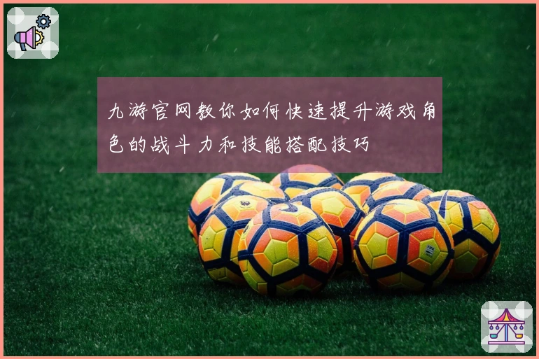 九游官网教你如何快速提升游戏角色的战斗力和技能搭配技巧